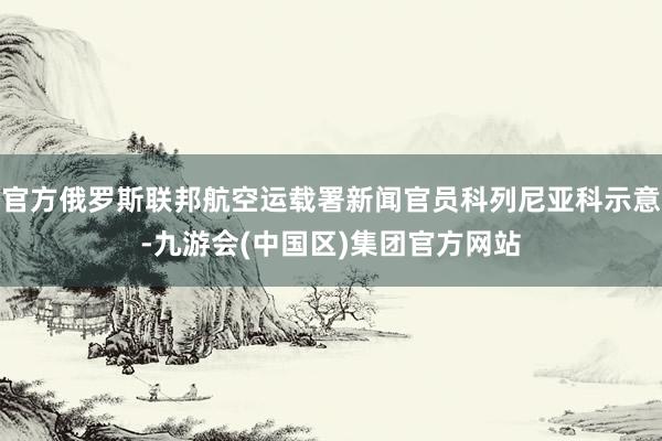 官方俄罗斯联邦航空运载署新闻官员科列尼亚科示意-九游会(中国区)集团官方网站