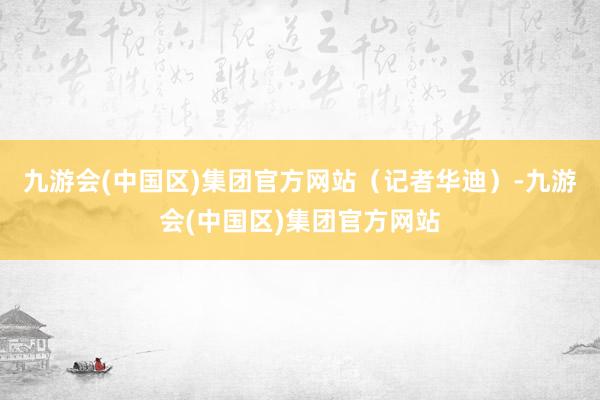 九游会(中国区)集团官方网站（记者华迪）-九游会(中国区)集团官方网站