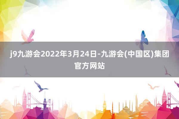 j9九游会2022年3月24日-九游会(中国区)集团官方网站