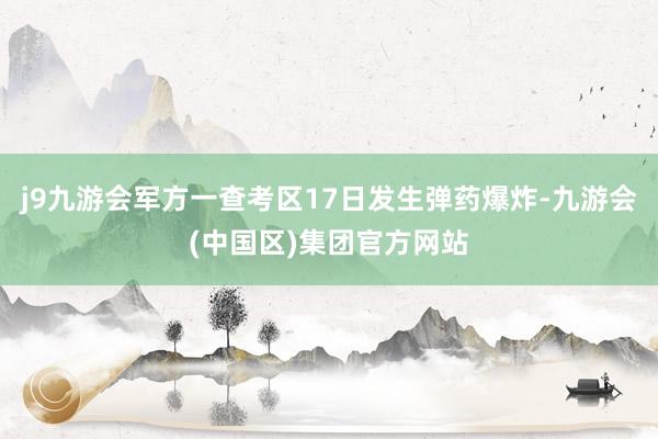 j9九游会军方一查考区17日发生弹药爆炸-九游会(中国区)集团官方网站