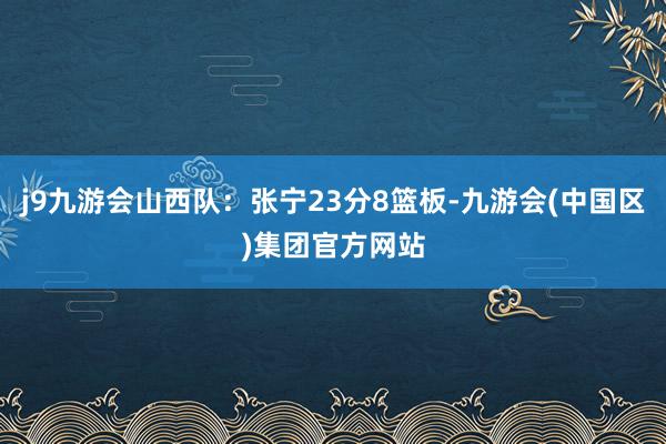 j9九游会山西队：张宁23分8篮板-九游会(中国区)集团官方网站