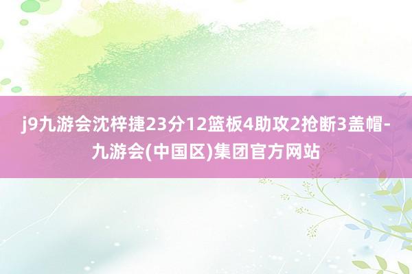 j9九游会沈梓捷23分12篮板4助攻2抢断3盖帽-九游会(中国区)集团官方网站