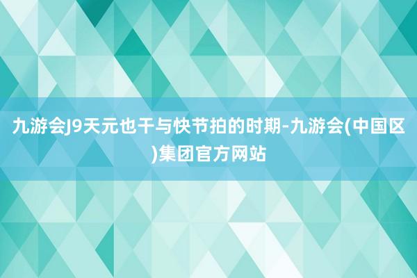 九游会J9天元也干与快节拍的时期-九游会(中国区)集团官方网站