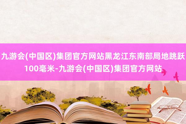 九游会(中国区)集团官方网站黑龙江东南部局地跳跃100毫米-九游会(中国区)集团官方网站