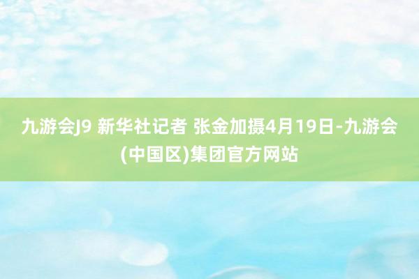 九游会J9 新华社记者 张金加摄4月19日-九游会(中国区)集团官方网站