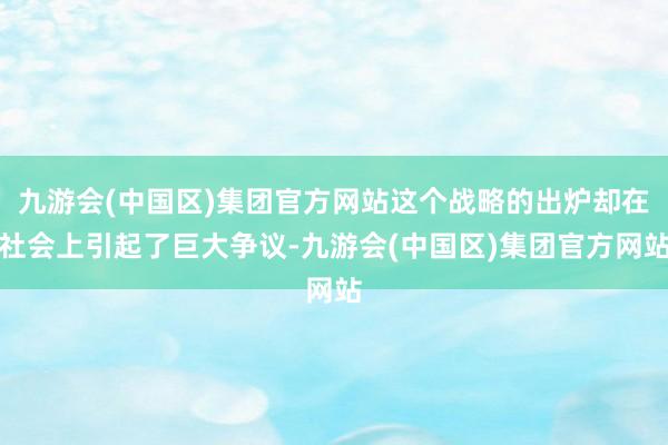 九游会(中国区)集团官方网站这个战略的出炉却在社会上引起了巨大争议-九游会(中国区)集团官方网站