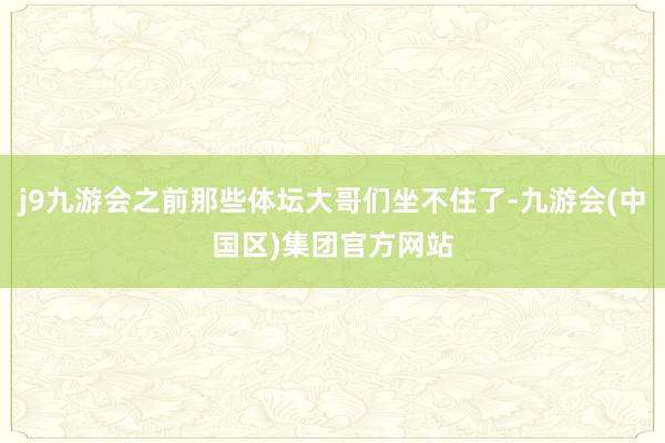 j9九游会之前那些体坛大哥们坐不住了-九游会(中国区)集团官方网站