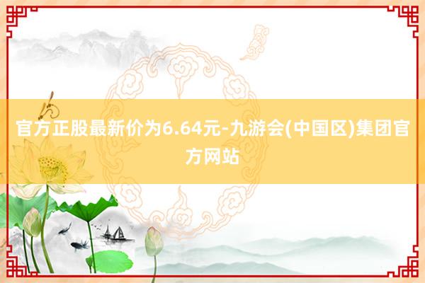 官方正股最新价为6.64元-九游会(中国区)集团官方网站