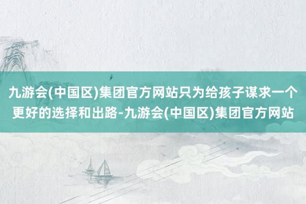 九游会(中国区)集团官方网站只为给孩子谋求一个更好的选择和出路-九游会(中国区)集团官方网站