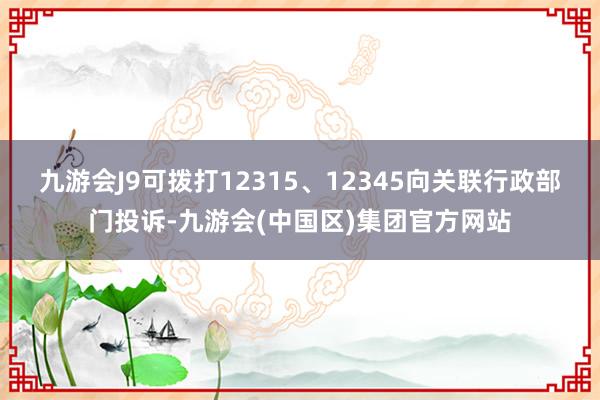 九游会J9可拨打12315、12345向关联行政部门投诉-九游会(中国区)集团官方网站