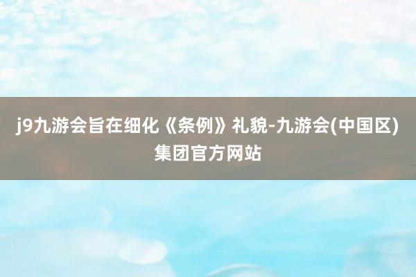 j9九游会旨在细化《条例》礼貌-九游会(中国区)集团官方网站