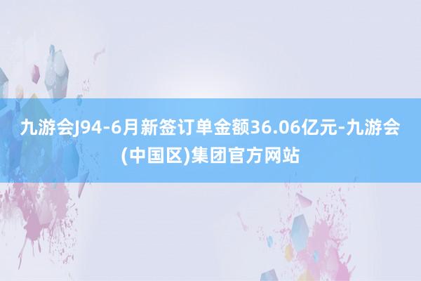 九游会J94-6月新签订单金额36.06亿元-九游会(中国区)集团官方网站