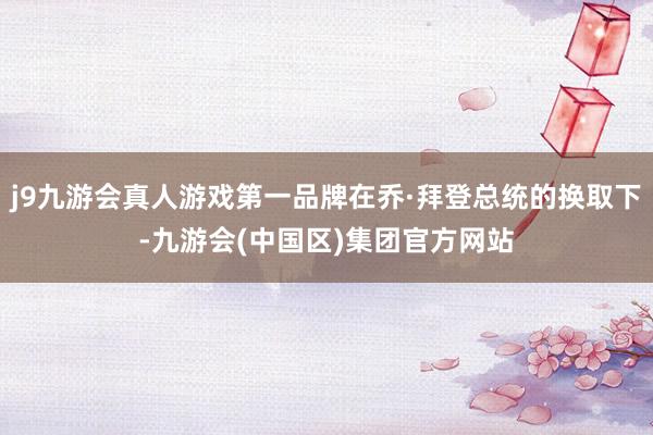 j9九游会真人游戏第一品牌在乔·拜登总统的换取下-九游会(中国区)集团官方网站