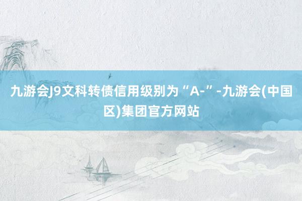 九游会J9文科转债信用级别为“A-”-九游会(中国区)集团官方网站