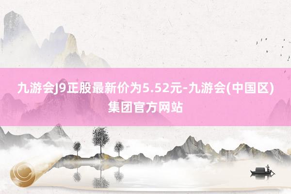 九游会J9正股最新价为5.52元-九游会(中国区)集团官方网站