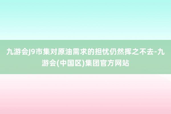 九游会J9市集对原油需求的担忧仍然挥之不去-九游会(中国区)集团官方网站