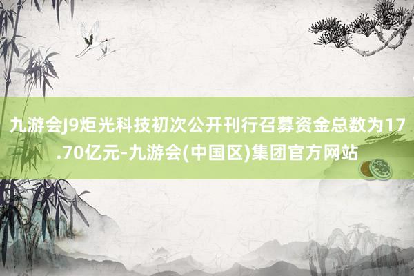 九游会J9炬光科技初次公开刊行召募资金总数为17.70亿元-九游会(中国区)集团官方网站