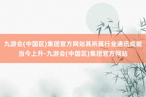 九游会(中国区)集团官方网站其所属行业通讯成就当今上升-九游会(中国区)集团官方网站