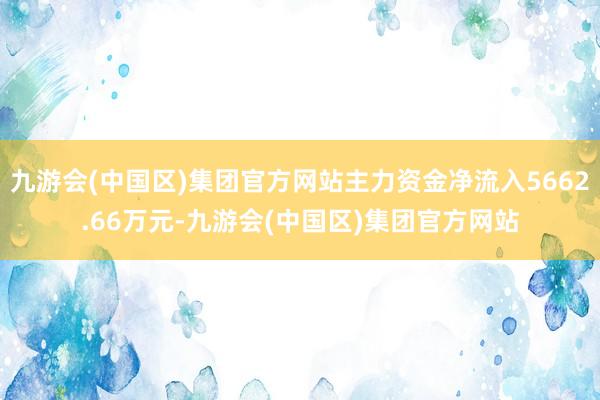 九游会(中国区)集团官方网站主力资金净流入5662.66万元-九游会(中国区)集团官方网站