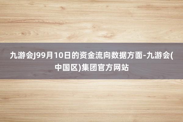 九游会J99月10日的资金流向数据方面-九游会(中国区)集团官方网站