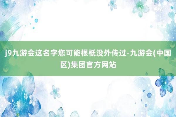 j9九游会这名字您可能根柢没外传过-九游会(中国区)集团官方网站