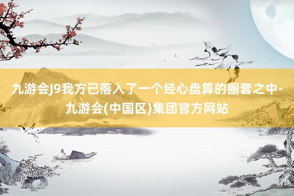 九游会J9我方已落入了一个经心盘算的圈套之中-九游会(中国区)集团官方网站