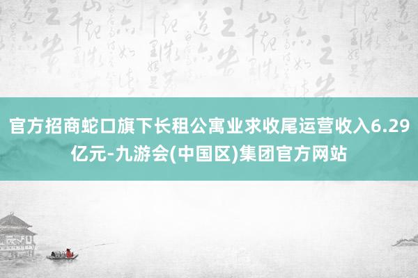 官方招商蛇口旗下长租公寓业求收尾运营收入6.29亿元-九游会(中国区)集团官方网站