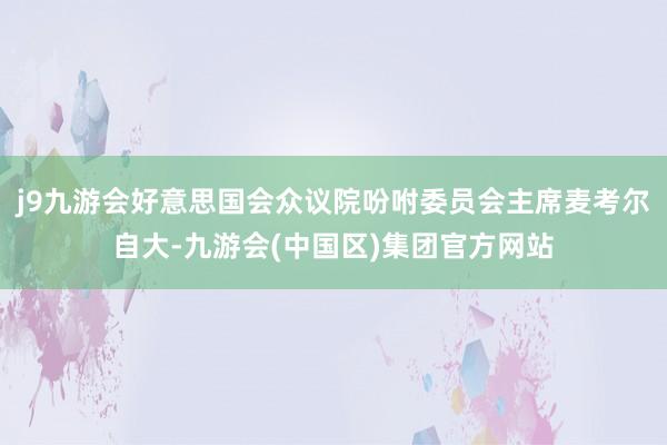 j9九游会好意思国会众议院吩咐委员会主席麦考尔自大-九游会(中国区)集团官方网站