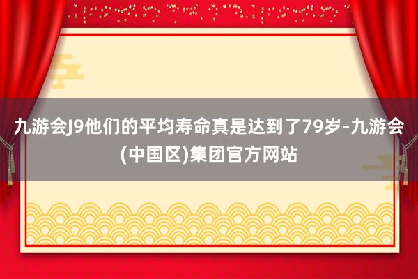 九游会J9他们的平均寿命真是达到了79岁-九游会(中国区)集团官方网站