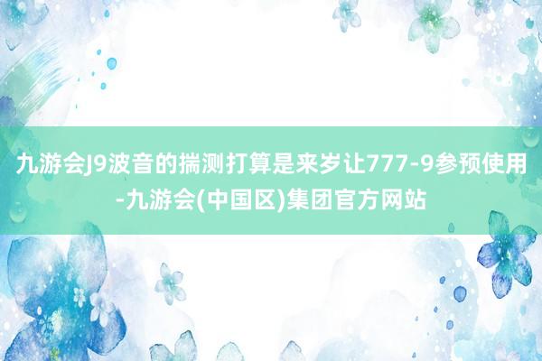 九游会J9波音的揣测打算是来岁让777-9参预使用-九游会(中国区)集团官方网站