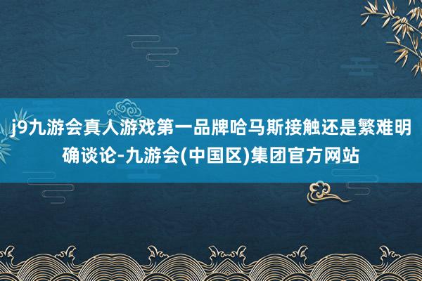 j9九游会真人游戏第一品牌哈马斯接触还是繁难明确谈论-九游会(中国区)集团官方网站