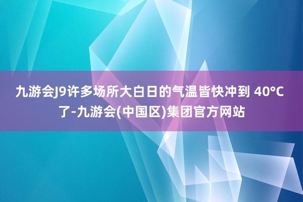 九游会J9许多场所大白日的气温皆快冲到 40°C 了-九游会(中国区)集团官方网站