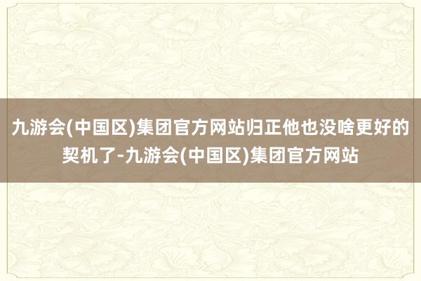 九游会(中国区)集团官方网站归正他也没啥更好的契机了-九游会(中国区)集团官方网站