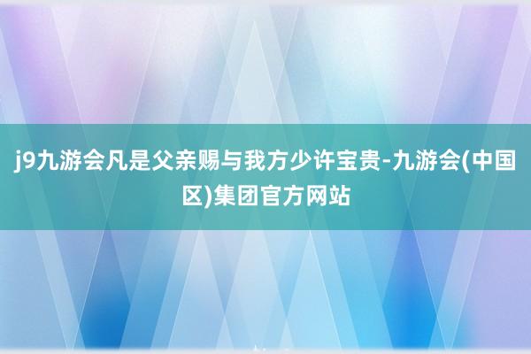 j9九游会凡是父亲赐与我方少许宝贵-九游会(中国区)集团官方网站