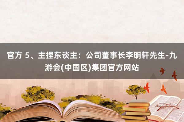 官方 5、主捏东谈主：公司董事长李明轩先生-九游会(中国区)集团官方网站