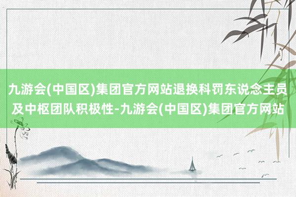 九游会(中国区)集团官方网站退换科罚东说念主员及中枢团队积极性-九游会(中国区)集团官方网站