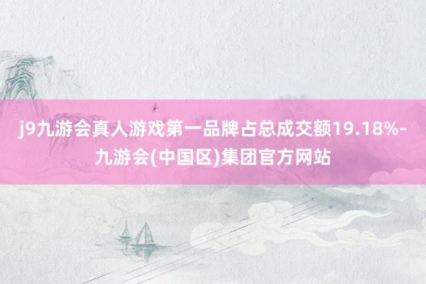 j9九游会真人游戏第一品牌占总成交额19.18%-九游会(中国区)集团官方网站