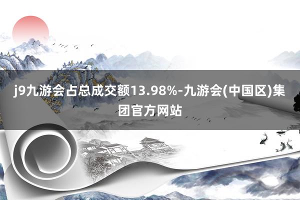 j9九游会占总成交额13.98%-九游会(中国区)集团官方网站