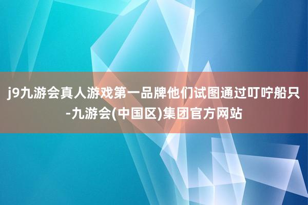 j9九游会真人游戏第一品牌他们试图通过叮咛船只-九游会(中国区)集团官方网站