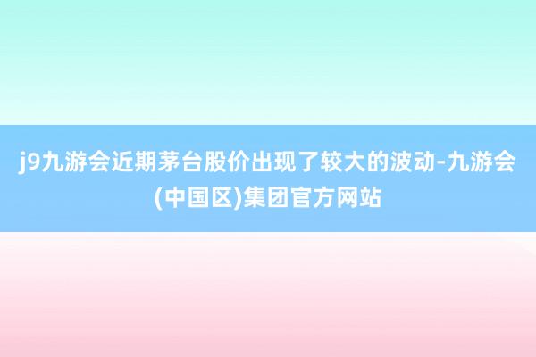 j9九游会近期茅台股价出现了较大的波动-九游会(中国区)集团官方网站