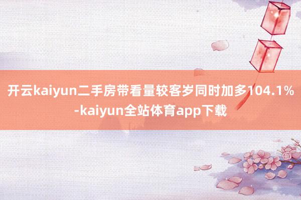 开云kaiyun二手房带看量较客岁同时加多104.1%-kaiyun全站体育app下载