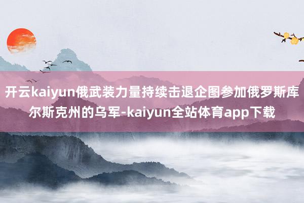 开云kaiyun俄武装力量持续击退企图参加俄罗斯库尔斯克州的乌军-kaiyun全站体育app下载