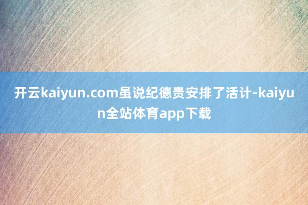 开云kaiyun.com虽说纪德贵安排了活计-kaiyun全站体育app下载