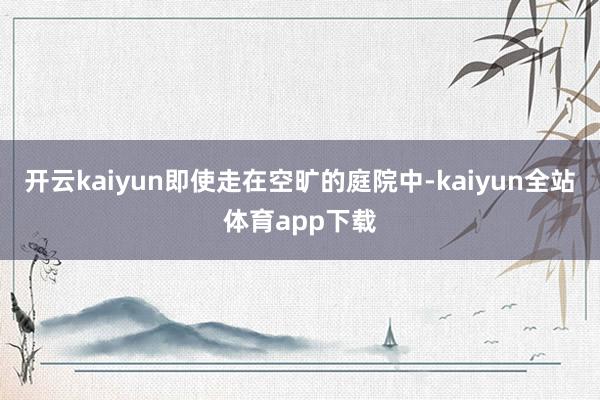 开云kaiyun即使走在空旷的庭院中-kaiyun全站体育app下载