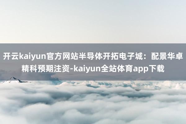 开云kaiyun官方网站半导体开拓电子城：配景华卓精科预期注资-kaiyun全站体育app下载