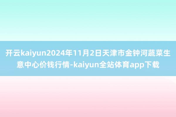 开云kaiyun2024年11月2日天津市金钟河蔬菜生意中心价钱行情-kaiyun全站体育app下载