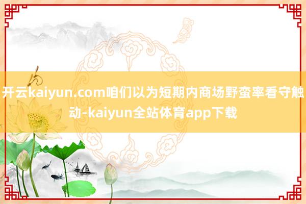 开云kaiyun.com咱们以为短期内商场野蛮率看守触动-kaiyun全站体育app下载