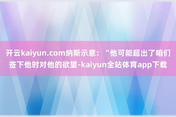 开云kaiyun.com纳斯示意：“他可能超出了咱们签下他时对他的欲望-kaiyun全站体育app下载