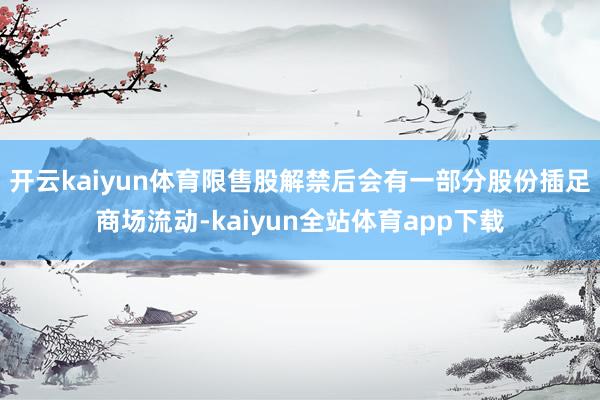 开云kaiyun体育限售股解禁后会有一部分股份插足商场流动-kaiyun全站体育app下载