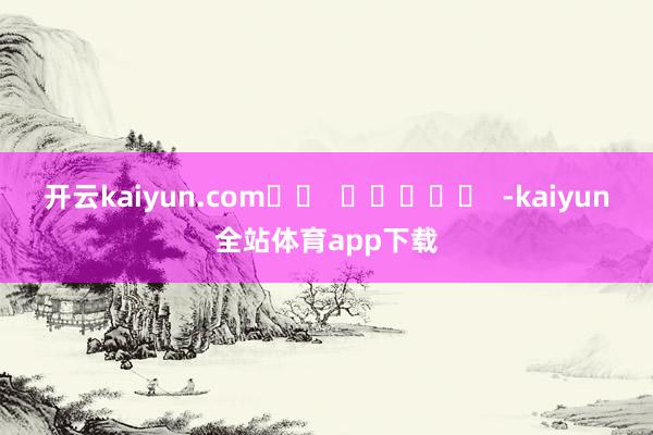 开云kaiyun.com		  					  -kaiyun全站体育app下载